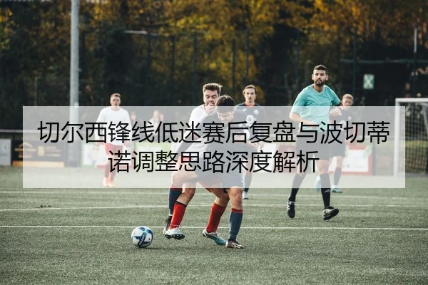 切尔西锋线低迷赛后复盘与波切蒂诺调整思路深度解析
