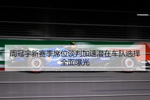 周冠宇新赛季席位谈判加速潜在车队选择全面曝光